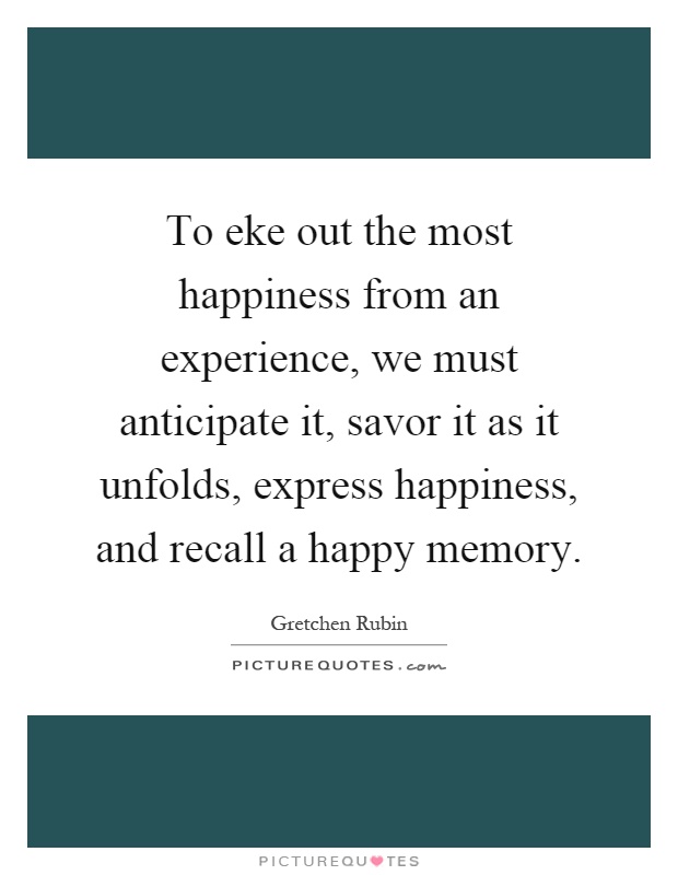 To eke out the most happiness from an experience, we must anticipate it, savor it as it unfolds, express happiness, and recall a happy memory Picture Quote #1