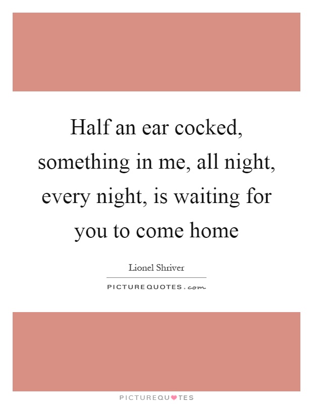 Half an ear cocked, something in me, all night, every night, is waiting for you to come home Picture Quote #1
