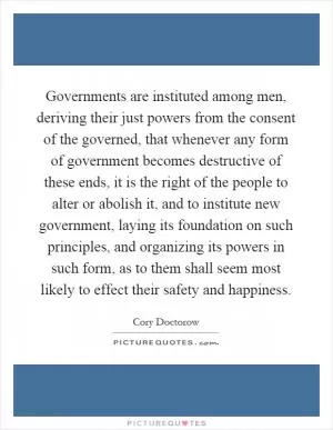 Governments are instituted among men, deriving their just powers from the consent of the governed, that whenever any form of government becomes destructive of these ends, it is the right of the people to alter or abolish it, and to institute new government, laying its foundation on such principles, and organizing its powers in such form, as to them shall seem most likely to effect their safety and happiness Picture Quote #1