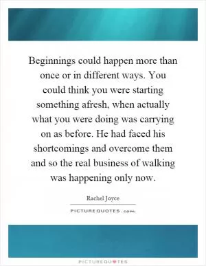 Beginnings could happen more than once or in different ways. You could think you were starting something afresh, when actually what you were doing was carrying on as before. He had faced his shortcomings and overcome them and so the real business of walking was happening only now Picture Quote #1