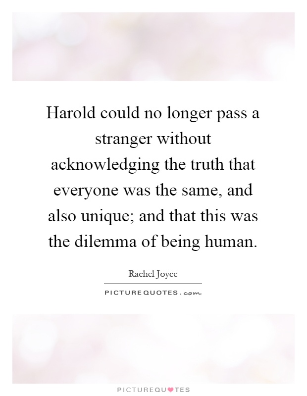 Harold could no longer pass a stranger without acknowledging the truth that everyone was the same, and also unique; and that this was the dilemma of being human Picture Quote #1