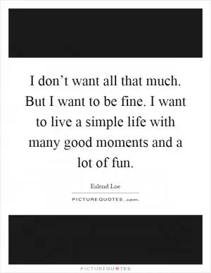 I don’t want all that much. But I want to be fine. I want to live a simple life with many good moments and a lot of fun Picture Quote #1