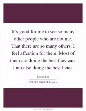 It’s good for me to see so many other people who are not me. That there are so many others. I feel affection for them. Most of them are doing the best they can. I am also doing the best I can Picture Quote #1