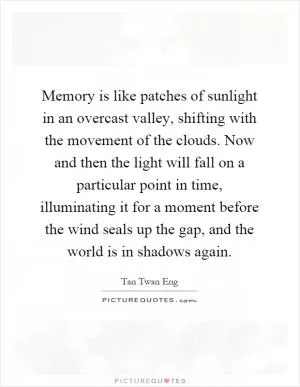 Memory is like patches of sunlight in an overcast valley, shifting with the movement of the clouds. Now and then the light will fall on a particular point in time, illuminating it for a moment before the wind seals up the gap, and the world is in shadows again Picture Quote #1