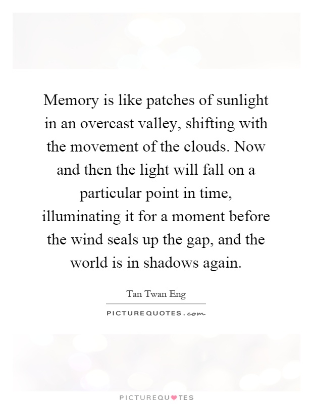 Memory is like patches of sunlight in an overcast valley, shifting with the movement of the clouds. Now and then the light will fall on a particular point in time, illuminating it for a moment before the wind seals up the gap, and the world is in shadows again Picture Quote #1