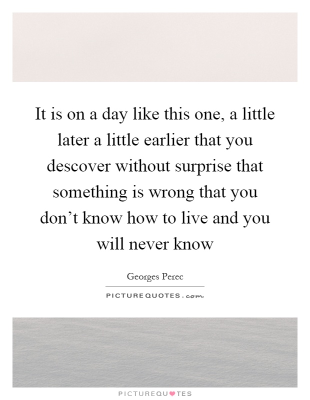 It is on a day like this one, a little later a little earlier that you descover without surprise that something is wrong that you don't know how to live and you will never know Picture Quote #1
