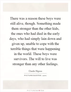 There was a reason these boys were still alive, though. Something made them stronger than the other kids, the ones who had died in the early days, who had simply lain down and given up, unable to cope with the terrible things that were happening in the world. These boys were survivors. The will to live was stronger than any other feelings Picture Quote #1
