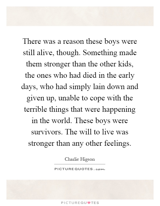 There was a reason these boys were still alive, though. Something made them stronger than the other kids, the ones who had died in the early days, who had simply lain down and given up, unable to cope with the terrible things that were happening in the world. These boys were survivors. The will to live was stronger than any other feelings Picture Quote #1