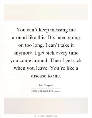 You can’t keep messing me around like this. It’s been going on too long. I can’t take it anymore. I get sick every time you come around. Then I get sick when you leave. You’re like a disease to me Picture Quote #1