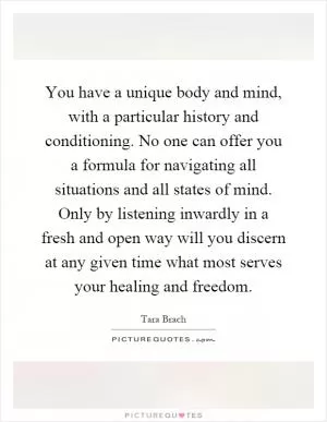 You have a unique body and mind, with a particular history and conditioning. No one can offer you a formula for navigating all situations and all states of mind. Only by listening inwardly in a fresh and open way will you discern at any given time what most serves your healing and freedom Picture Quote #1