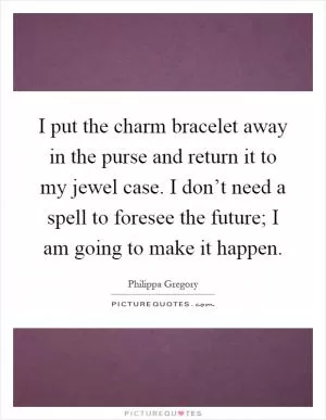 I put the charm bracelet away in the purse and return it to my jewel case. I don’t need a spell to foresee the future; I am going to make it happen Picture Quote #1