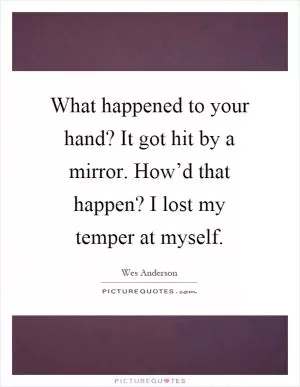 What happened to your hand? It got hit by a mirror. How’d that happen? I lost my temper at myself Picture Quote #1