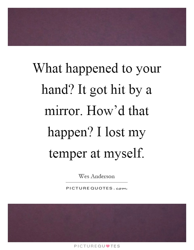 What happened to your hand? It got hit by a mirror. How'd that happen? I lost my temper at myself Picture Quote #1
