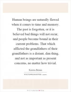 Human beings are naturally flawed when it comes to time and memory. The past is forgotten, or it is believed bad things will not recur, and people become bound in their current problems. That which afflicted the grandfathers of their grandfathers is a distant, dim thing, and not as important as present concerns, no matter how trivial Picture Quote #1