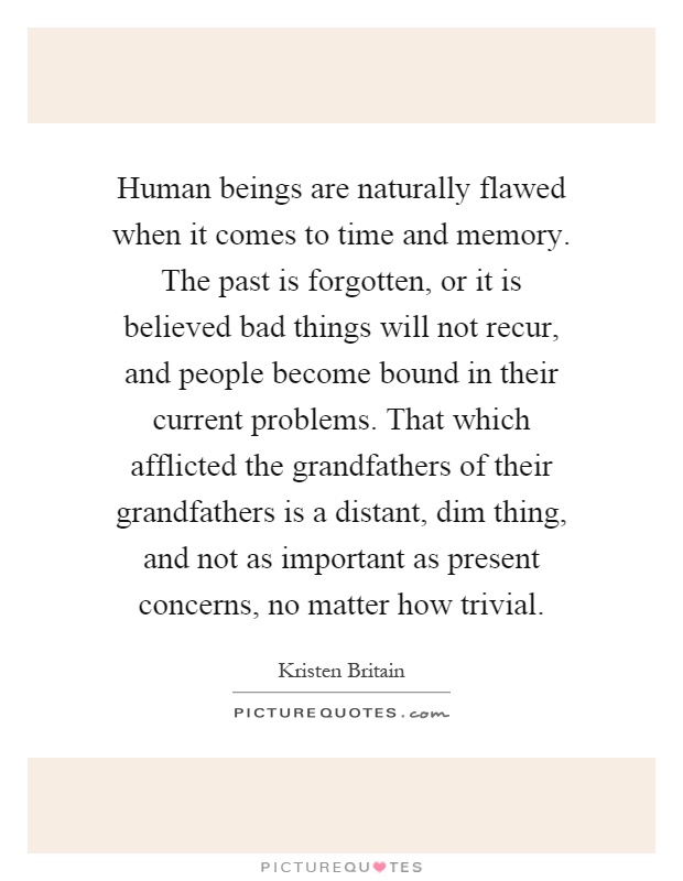 Human beings are naturally flawed when it comes to time and memory. The past is forgotten, or it is believed bad things will not recur, and people become bound in their current problems. That which afflicted the grandfathers of their grandfathers is a distant, dim thing, and not as important as present concerns, no matter how trivial Picture Quote #1