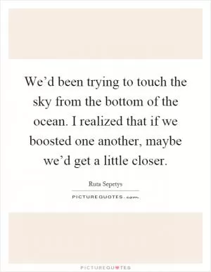 We’d been trying to touch the sky from the bottom of the ocean. I realized that if we boosted one another, maybe we’d get a little closer Picture Quote #1