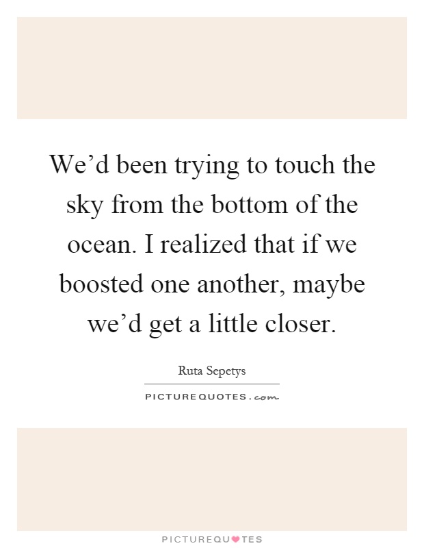 We'd been trying to touch the sky from the bottom of the ocean. I realized that if we boosted one another, maybe we'd get a little closer Picture Quote #1