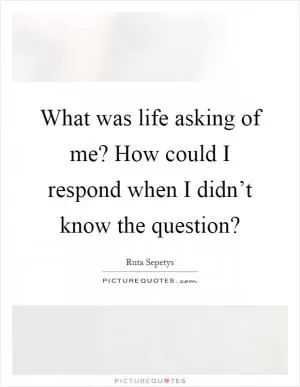 What was life asking of me? How could I respond when I didn’t know the question? Picture Quote #1