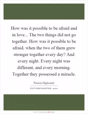 How was it possible to be afraid and in love... The two things did not go together. How was it possible to be afraid, when the two of them grew stronger together every day? And every night. Every night was different, and every morning. Together they possessed a miracle Picture Quote #1