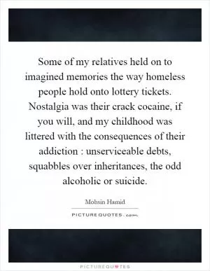 Some of my relatives held on to imagined memories the way homeless people hold onto lottery tickets. Nostalgia was their crack cocaine, if you will, and my childhood was littered with the consequences of their addiction : unserviceable debts, squabbles over inheritances, the odd alcoholic or suicide Picture Quote #1