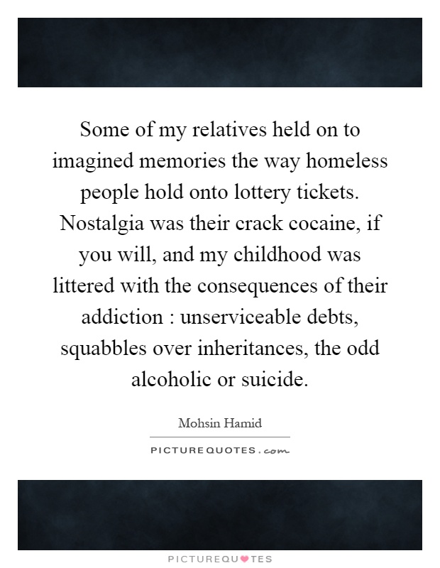Some of my relatives held on to imagined memories the way homeless people hold onto lottery tickets. Nostalgia was their crack cocaine, if you will, and my childhood was littered with the consequences of their addiction : unserviceable debts, squabbles over inheritances, the odd alcoholic or suicide Picture Quote #1