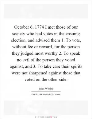 October 6, 1774 I met those of our society who had votes in the ensuing election, and advised them 1. To vote, without fee or reward, for the person they judged most worthy 2. To speak no evil of the person they voted against, and 3. To take care their spirits were not sharpened against those that voted on the other side Picture Quote #1