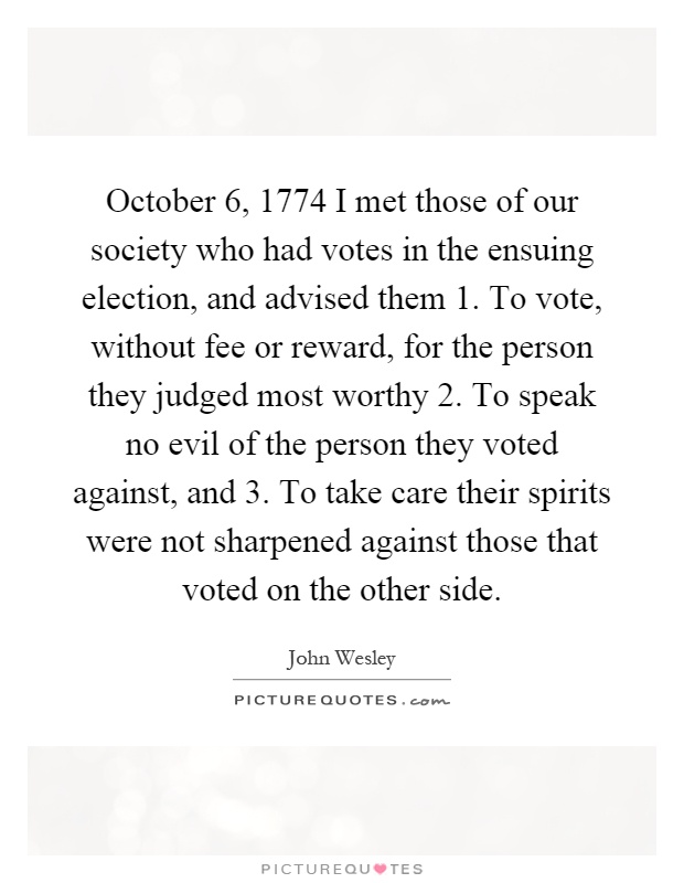 October 6, 1774 I met those of our society who had votes in the ensuing election, and advised them 1. To vote, without fee or reward, for the person they judged most worthy 2. To speak no evil of the person they voted against, and 3. To take care their spirits were not sharpened against those that voted on the other side Picture Quote #1