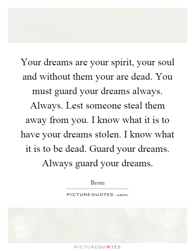 Your dreams are your spirit, your soul and without them your are dead. You must guard your dreams always. Always. Lest someone steal them away from you. I know what it is to have your dreams stolen. I know what it is to be dead. Guard your dreams. Always guard your dreams Picture Quote #1
