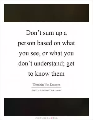 Don’t sum up a person based on what you see, or what you don’t understand; get to know them Picture Quote #1
