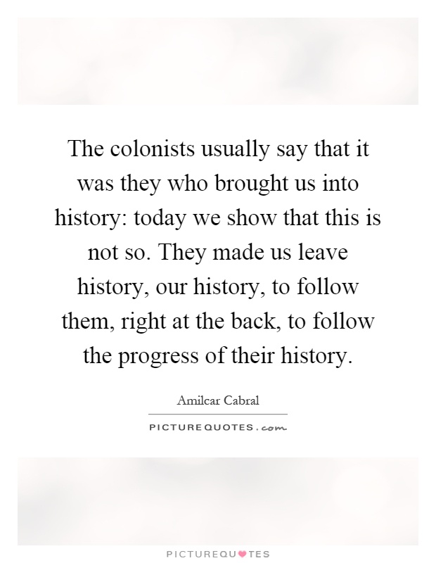 The colonists usually say that it was they who brought us into history: today we show that this is not so. They made us leave history, our history, to follow them, right at the back, to follow the progress of their history Picture Quote #1