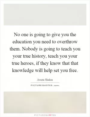No one is going to give you the education you need to overthrow them. Nobody is going to teach you your true history, teach you your true heroes, if they know that that knowledge will help set you free Picture Quote #1