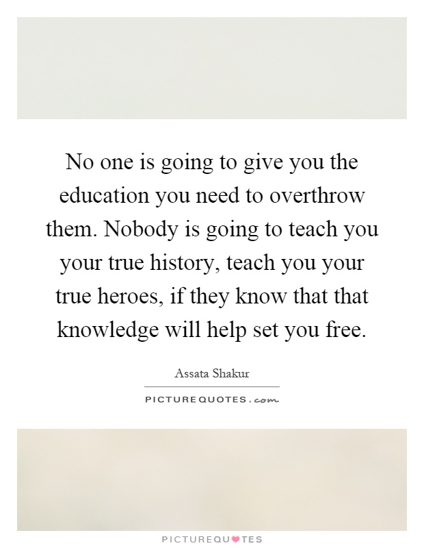 No one is going to give you the education you need to overthrow them. Nobody is going to teach you your true history, teach you your true heroes, if they know that that knowledge will help set you free Picture Quote #1