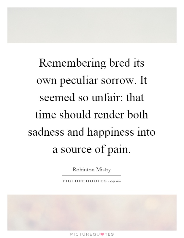 Remembering bred its own peculiar sorrow. It seemed so unfair: that time should render both sadness and happiness into a source of pain Picture Quote #1