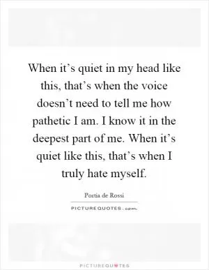 When it’s quiet in my head like this, that’s when the voice doesn’t need to tell me how pathetic I am. I know it in the deepest part of me. When it’s quiet like this, that’s when I truly hate myself Picture Quote #1