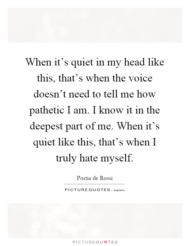 When it's quiet in my head like this, that's when the voice doesn't need to tell me how pathetic I am. I know it in the deepest part of me. When it's quiet like this, that's when I truly hate myself Picture Quote #1