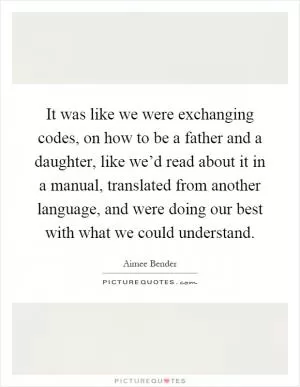 It was like we were exchanging codes, on how to be a father and a daughter, like we’d read about it in a manual, translated from another language, and were doing our best with what we could understand Picture Quote #1