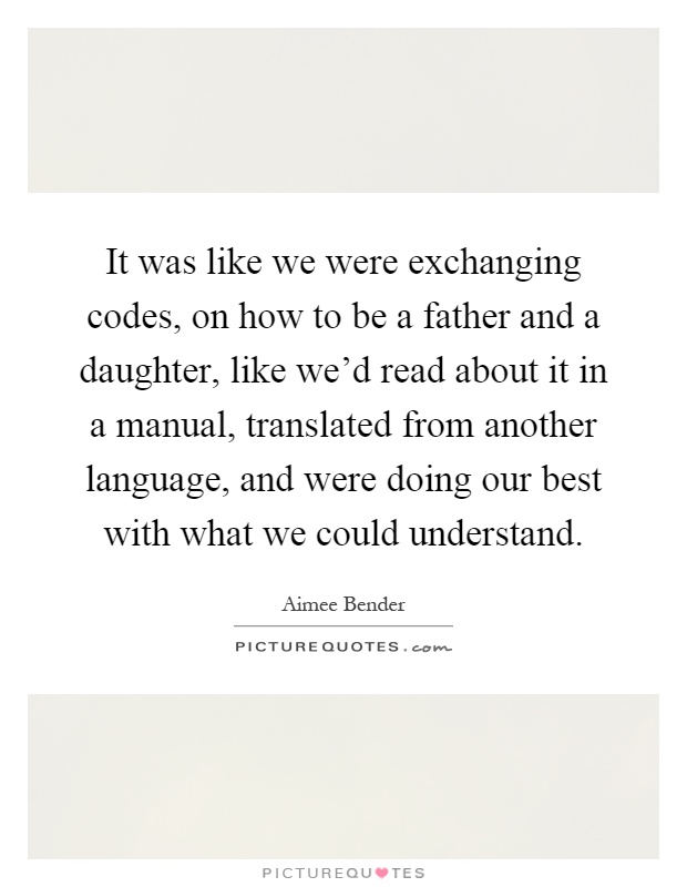 It was like we were exchanging codes, on how to be a father and a daughter, like we'd read about it in a manual, translated from another language, and were doing our best with what we could understand Picture Quote #1