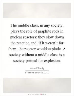 The middle class, in any society, plays the role of graphite rods in nuclear reactors: they slow down the reaction and, if it weren’t for them, the reactor would explode. A society without a middle class is a society primed for explosion Picture Quote #1