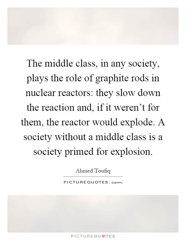 The middle class, in any society, plays the role of graphite rods in nuclear reactors: they slow down the reaction and, if it weren't for them, the reactor would explode. A society without a middle class is a society primed for explosion Picture Quote #1