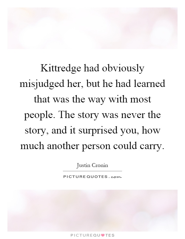 Kittredge had obviously misjudged her, but he had learned that was the way with most people. The story was never the story, and it surprised you, how much another person could carry Picture Quote #1