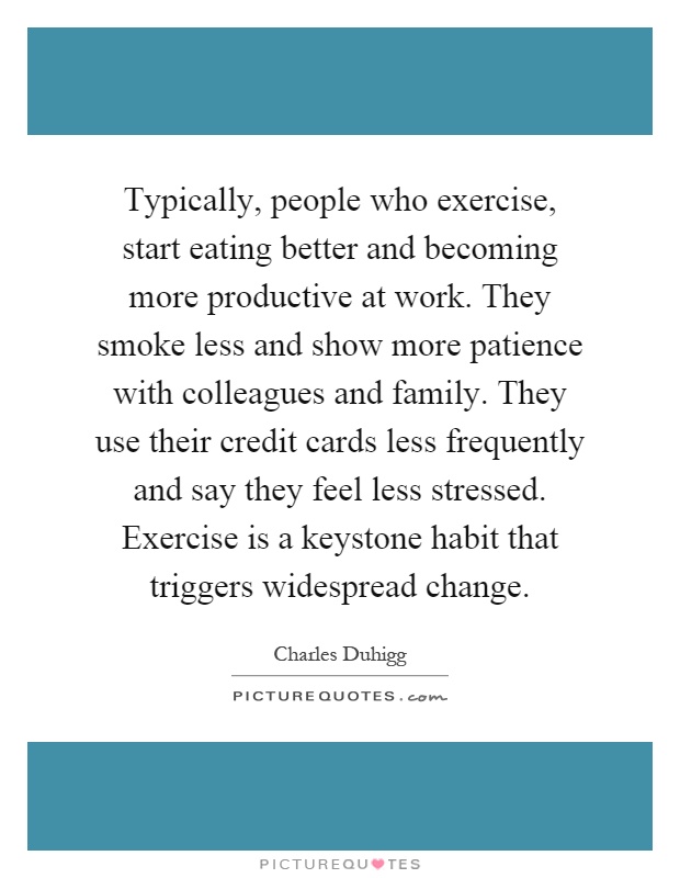 Typically, people who exercise, start eating better and becoming more productive at work. They smoke less and show more patience with colleagues and family. They use their credit cards less frequently and say they feel less stressed. Exercise is a keystone habit that triggers widespread change Picture Quote #1