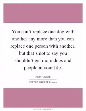 You can’t replace one dog with another any more than you can replace one person with another, but that’s not to say you shouldn’t get more dogs and people in your life Picture Quote #1