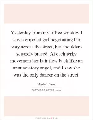 Yesterday from my office window I saw a crippled girl negotiating her way across the street, her shoulders squarely braced. At each jerky movement her hair flew back like an annunciatory angel, and I saw she was the only dancer on the street Picture Quote #1