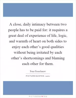 A close, daily intimacy between two people has to be paid for: it requires a great deal of experience of life, logic, and warmth of heart on both sides to enjoy each other’s good qualities without being irritated by each other’s shortcomings and blaming each other for them Picture Quote #1
