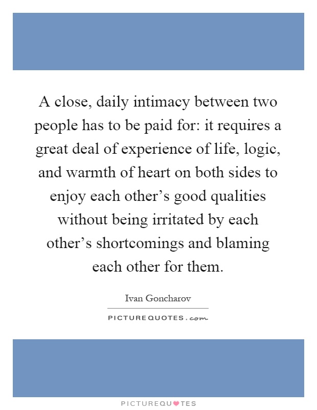 A close, daily intimacy between two people has to be paid for: it requires a great deal of experience of life, logic, and warmth of heart on both sides to enjoy each other's good qualities without being irritated by each other's shortcomings and blaming each other for them Picture Quote #1