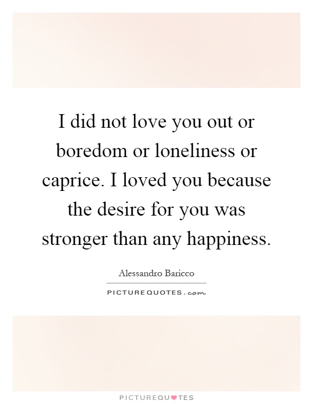 I did not love you out or boredom or loneliness or caprice. I loved you because the desire for you was stronger than any happiness Picture Quote #1