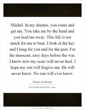 Michel. In my dreams, you come and get me. You take me by the hand and you lead me away. This life is too much for me to bear. I look at the key and I long for you and for the past. For the innocent, easy days before the war. I know now my scars will never heal. I hope my son will forgive me. He will never know. No one will ever know Picture Quote #1