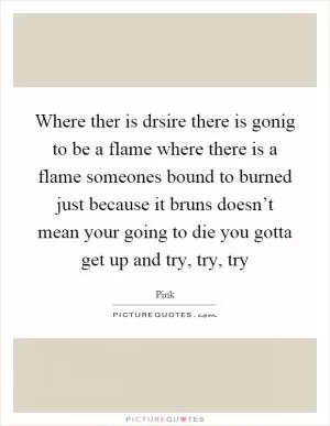 Where ther is drsire there is gonig to be a flame where there is a flame someones bound to burned just because it bruns doesn’t mean your going to die you gotta get up and try, try, try Picture Quote #1