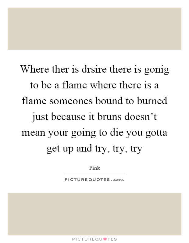Where ther is drsire there is gonig to be a flame where there is a flame someones bound to burned just because it bruns doesn't mean your going to die you gotta get up and try, try, try Picture Quote #1