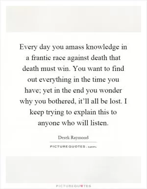 Every day you amass knowledge in a frantic race against death that death must win. You want to find out everything in the time you have; yet in the end you wonder why you bothered, it’ll all be lost. I keep trying to explain this to anyone who will listen Picture Quote #1